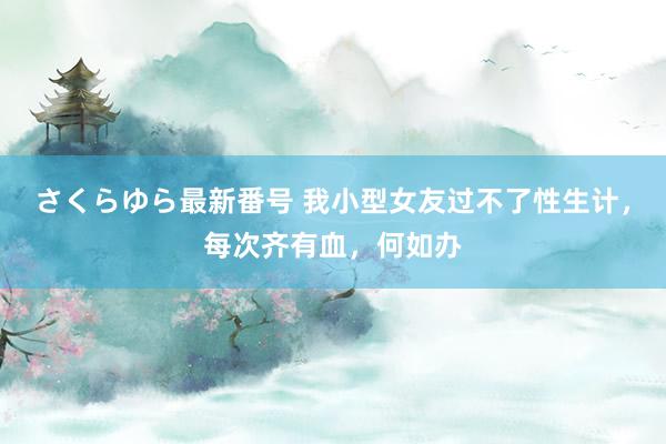 さくらゆら最新番号 我小型女友过不了性生计，每次齐有血，何如办