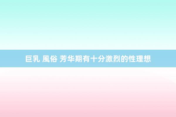 巨乳 風俗 芳华期有十分激烈的性理想
