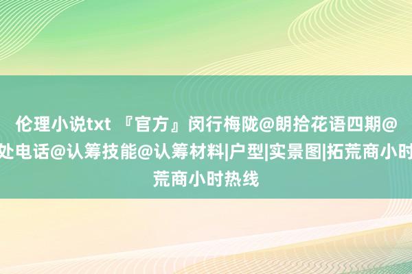 伦理小说txt 『官方』闵行梅陇@朗拾花语四期@售楼处电话@认筹技能@认筹材料|户型|实景图|拓荒商小时热线