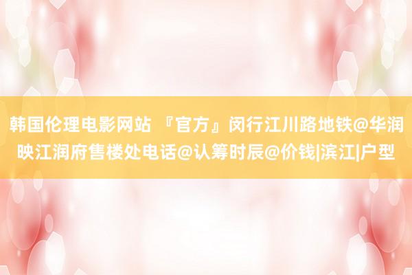 韩国伦理电影网站 『官方』闵行江川路地铁@华润映江润府售楼处电话@认筹时辰@价钱|滨江|户型