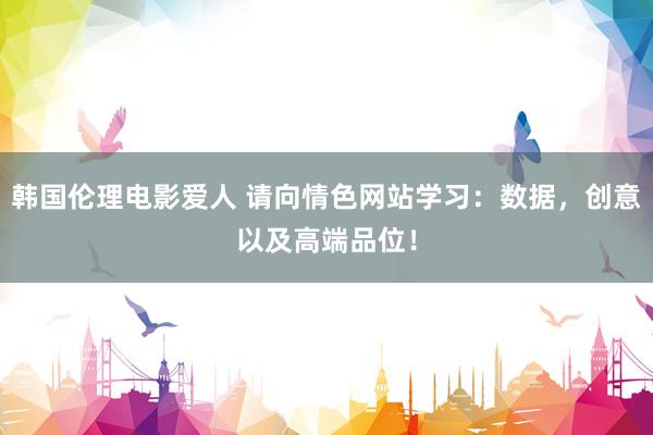 韩国伦理电影爱人 请向情色网站学习：数据，创意以及高端品位！