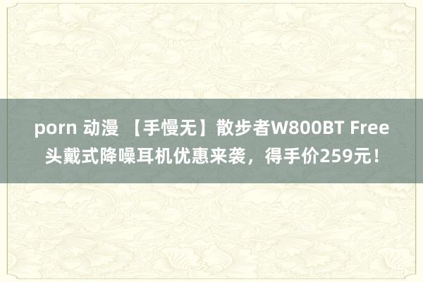 porn 动漫 【手慢无】散步者W800BT Free头戴式降噪耳机优惠来袭，得手价259元！