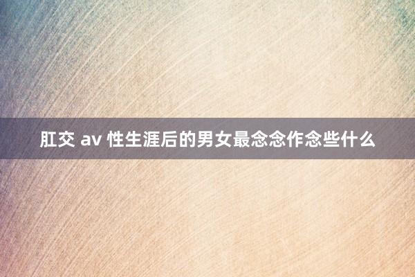 肛交 av 性生涯后的男女最念念作念些什么