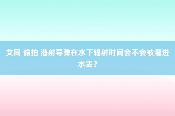 女同 偷拍 潜射导弹在水下辐射时间会不会被灌进水去？