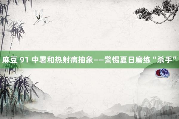 麻豆 91 中暑和热射病抽象——警惕夏日磨练“杀手”