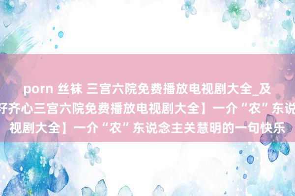 porn 丝袜 三宫六院免费播放电视剧大全_及时解读_【石榴花开 籽籽齐心三宫六院免费播放电视剧大全