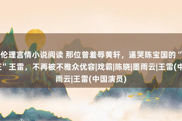 伦理言情小说阅读 那位曾羞辱黄轩，逼哭陈宝国的“西北锤王”王雷，不再被不雅众优容|戏霸|陈晓|墨雨云|王雷(中国演员)