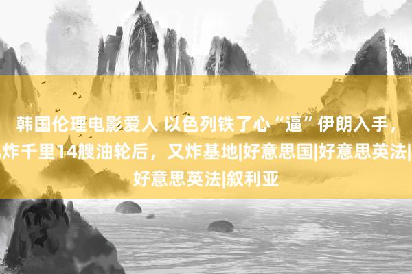 韩国伦理电影爱人 以色列铁了心“逼”伊朗入手，连气儿炸千里14艘油轮后，又炸基地|好意思国|好意思英法|叙利亚