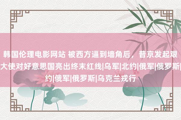 韩国伦理电影网站 被西方逼到墙角后，普京发起艰苦一击，俄大使对好意思国亮出终末红线|乌军|北约|俄军|俄罗斯|乌克兰戎行