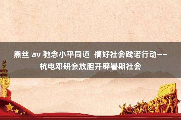 黑丝 av 驰念小平同道  搞好社会践诺行动——杭电邓研会放胆开辟暑期社会