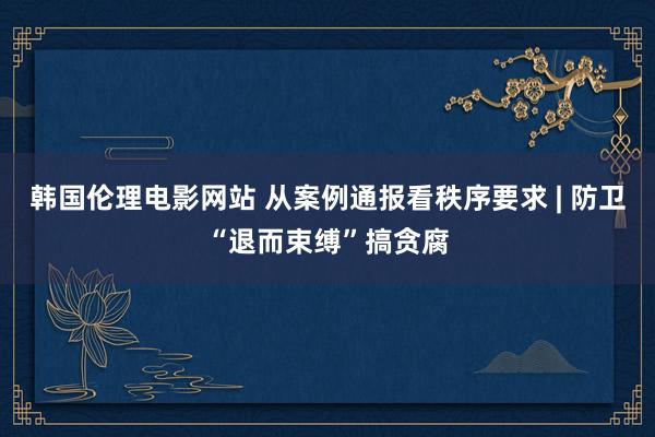韩国伦理电影网站 从案例通报看秩序要求 | 防卫“退而束缚”搞贪腐