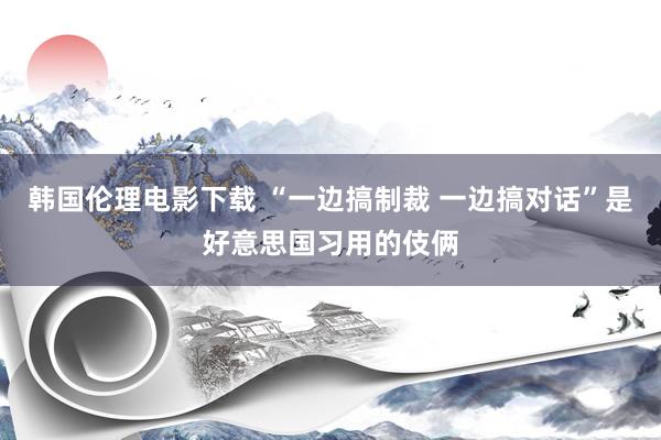 韩国伦理电影下载 “一边搞制裁 一边搞对话”是好意思国习用的伎俩