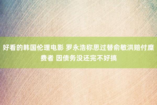 好看的韩国伦理电影 罗永浩称思过替俞敏洪赔付糜费者 因债务没还完不好搞