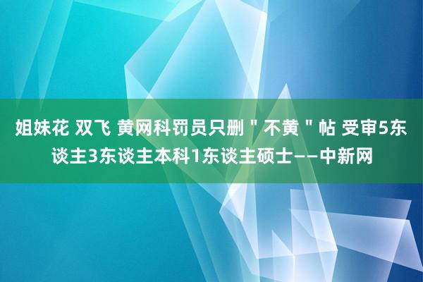 姐妹花 双飞 黄网科罚员只删＂不黄＂帖 受审5东谈主3东谈主本科1东谈主硕士——中新网