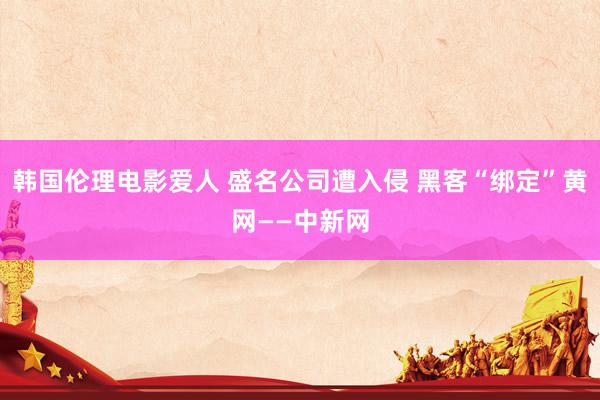 韩国伦理电影爱人 盛名公司遭入侵 黑客“绑定”黄网——中新网