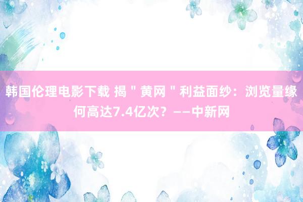 韩国伦理电影下载 揭＂黄网＂利益面纱：浏览量缘何高达7.4亿次？——中新网
