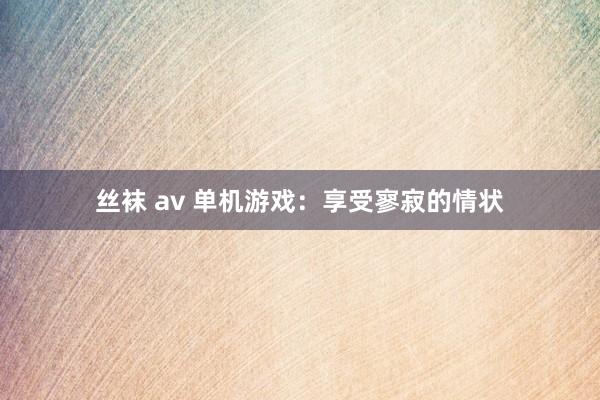 丝袜 av 单机游戏：享受寥寂的情状