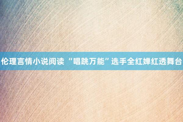 伦理言情小说阅读 “唱跳万能”选手全红婵红透舞台
