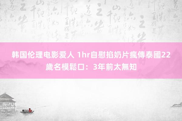 韩国伦理电影爱人 1hr自慰掐奶片瘋傳　泰國22歲名模鬆口：3年前太無知