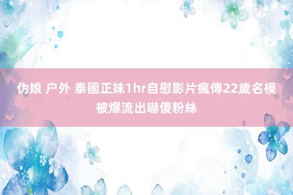 伪娘 户外 泰國正妹1hr自慰影片瘋傳　22歲名模被爆流出嚇傻粉絲