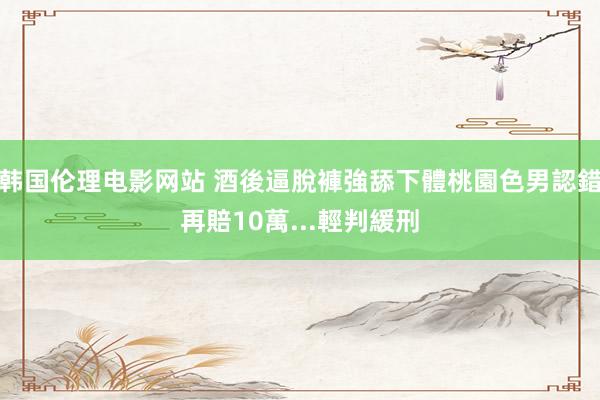 韩国伦理电影网站 酒後逼脫褲強舔下體　桃園色男認錯再賠10萬...輕判緩刑