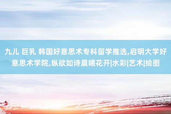 九儿 巨乳 韩国好意思术专科留学推选,启明大学好意思术学院,纵欲如诗晨曦花开|水彩|艺术|绘图
