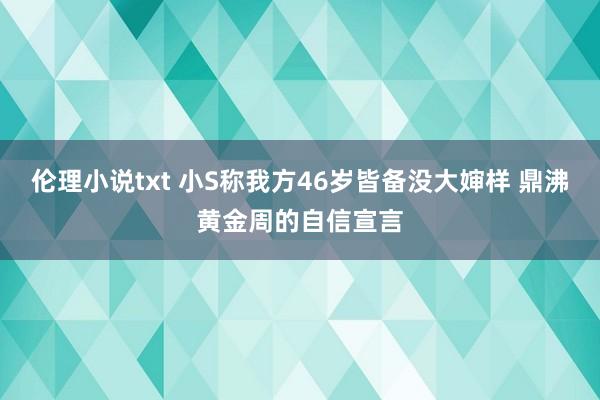 伦理小说txt 小S称我方46岁皆备没大婶样 鼎沸黄金周的自信宣言