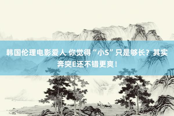 韩国伦理电影爱人 你觉得“小S”只是够长？其实奔突E还不错更爽！