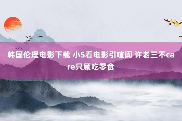 韩国伦理电影下载 小S看电影引喧阗 许老三不care只顾吃零食