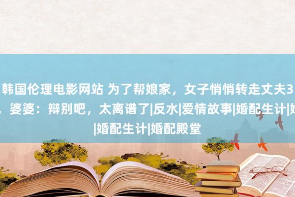 韩国伦理电影网站 为了帮娘家，女子悄悄转走丈夫300多万，婆婆：辩别吧，太离谱了|反水|爱情故事|婚