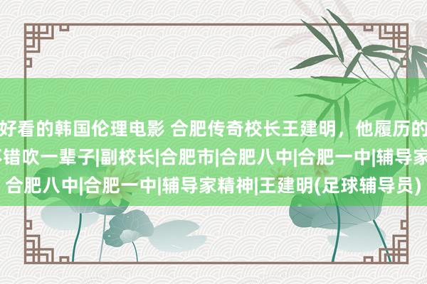 好看的韩国伦理电影 合肥传奇校长王建明，他履历的三件事放谁身上，齐不错吹一辈子|副校长|合肥市|合肥
