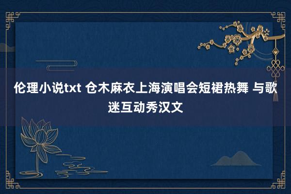 伦理小说txt 仓木麻衣上海演唱会短裙热舞 与歌迷互动秀汉文