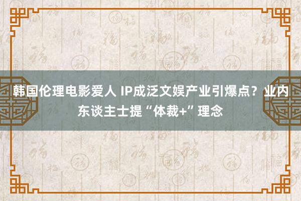 韩国伦理电影爱人 IP成泛文娱产业引爆点？业内东谈主士提“体裁+”理念