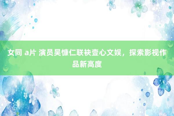 女同 a片 演员吴慷仁联袂壹心文娱，探索影视作品新高度