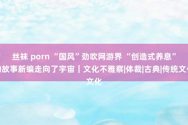 丝袜 porn “国风”劲吹网游界 “创造式养息”的故事新编走向了宇宙｜文化不雅察|体裁|古典|传统文化