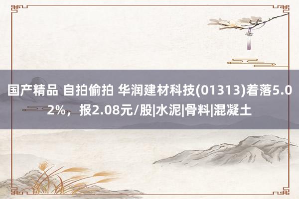 国产精品 自拍偷拍 华润建材科技(01313)着落5.02%，报2.08元/股|水泥|骨料|混凝土