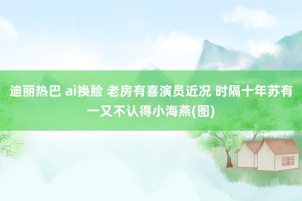 迪丽热巴 ai换脸 老房有喜演员近况 时隔十年苏有一又不认得小海燕(图)