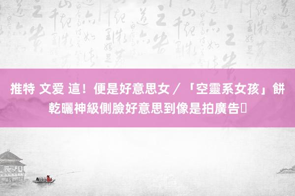 推特 文爱 這！便是好意思女／「空靈系女孩」餅乾曬神級側臉　好意思到像是拍廣告❤