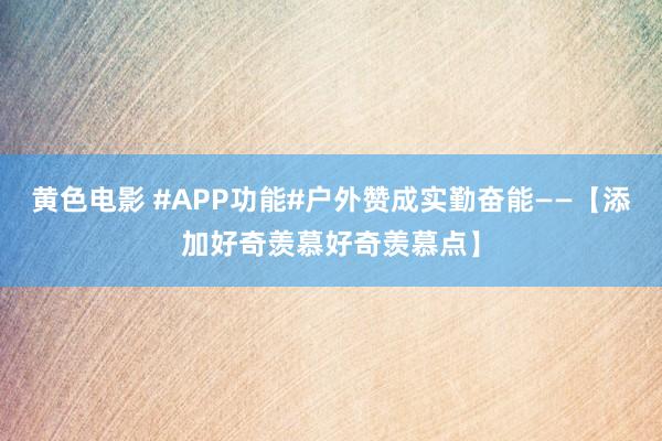 黄色电影 #APP功能#户外赞成实勤奋能——【添加好奇羡慕好奇羡慕点】