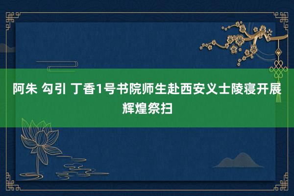 阿朱 勾引 丁香1号书院师生赴西安义士陵寝开展辉煌祭扫