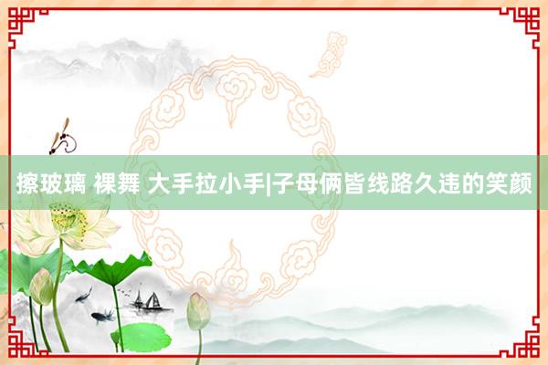 擦玻璃 裸舞 大手拉小手|子母俩皆线路久违的笑颜