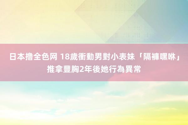 日本撸全色网 18歲衝動男對小表妹「隔褲嘿咻」推拿豐胸　2年後她行為異常