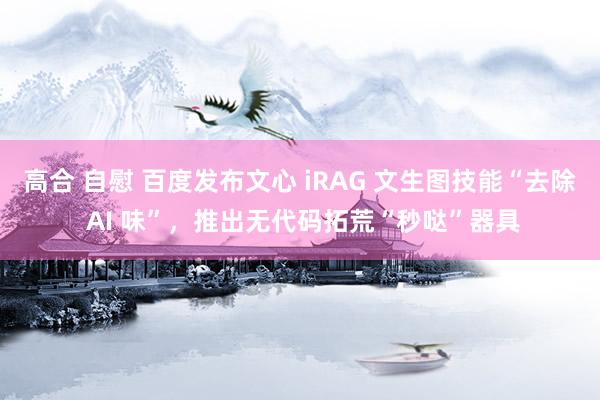 高合 自慰 百度发布文心 iRAG 文生图技能“去除 AI 味”，推出无代码拓荒“秒哒”器具