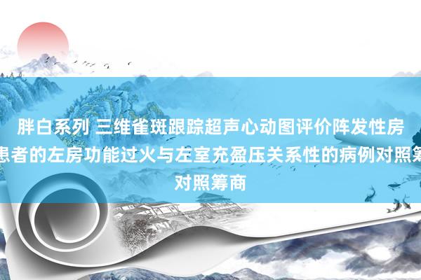 胖白系列 三维雀斑跟踪超声心动图评价阵发性房颤患者的左房功能过火与左室充盈压关系性的病例对照筹商