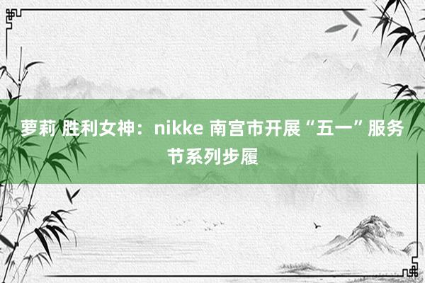 萝莉 胜利女神：nikke 南宫市开展“五一”服务节系列步履
