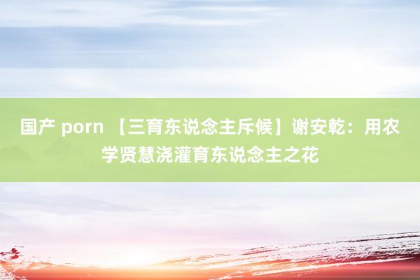 国产 porn 【三育东说念主斥候】谢安乾：用农学贤慧浇灌育东说念主之花