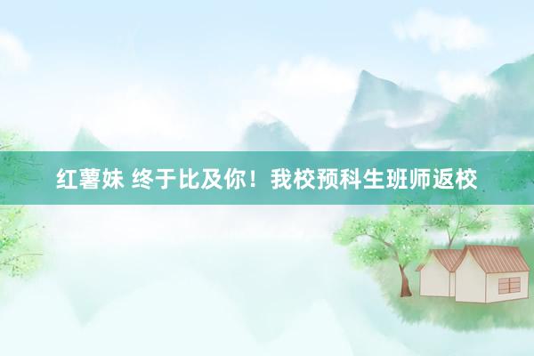 红薯妹 终于比及你！我校预科生班师返校