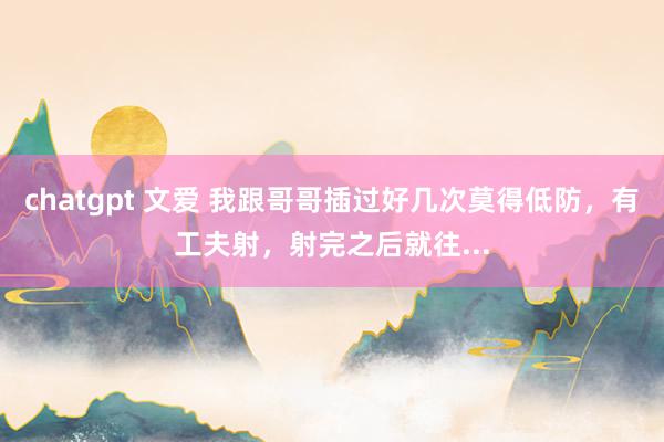 chatgpt 文爱 我跟哥哥插过好几次莫得低防,有工夫射,射完之后就往...
