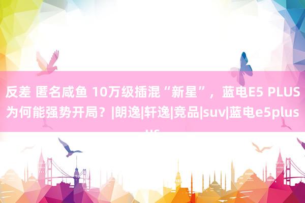 反差 匿名咸鱼 10万级插混“新星”，蓝电E5 PLUS为何能强势开局？|朗逸|轩逸|竞品|suv|蓝电e5plus