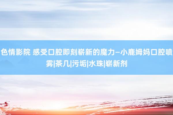 色情影院 感受口腔即刻崭新的魔力—小鹿姆妈口腔喷雾|茶几|污垢|水珠|崭新剂